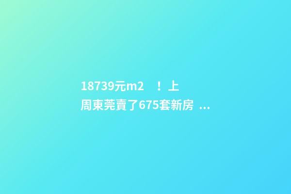 18739元/m2！上周東莞賣了675套新房，這個鎮(zhèn)房價突破3萬/m2！